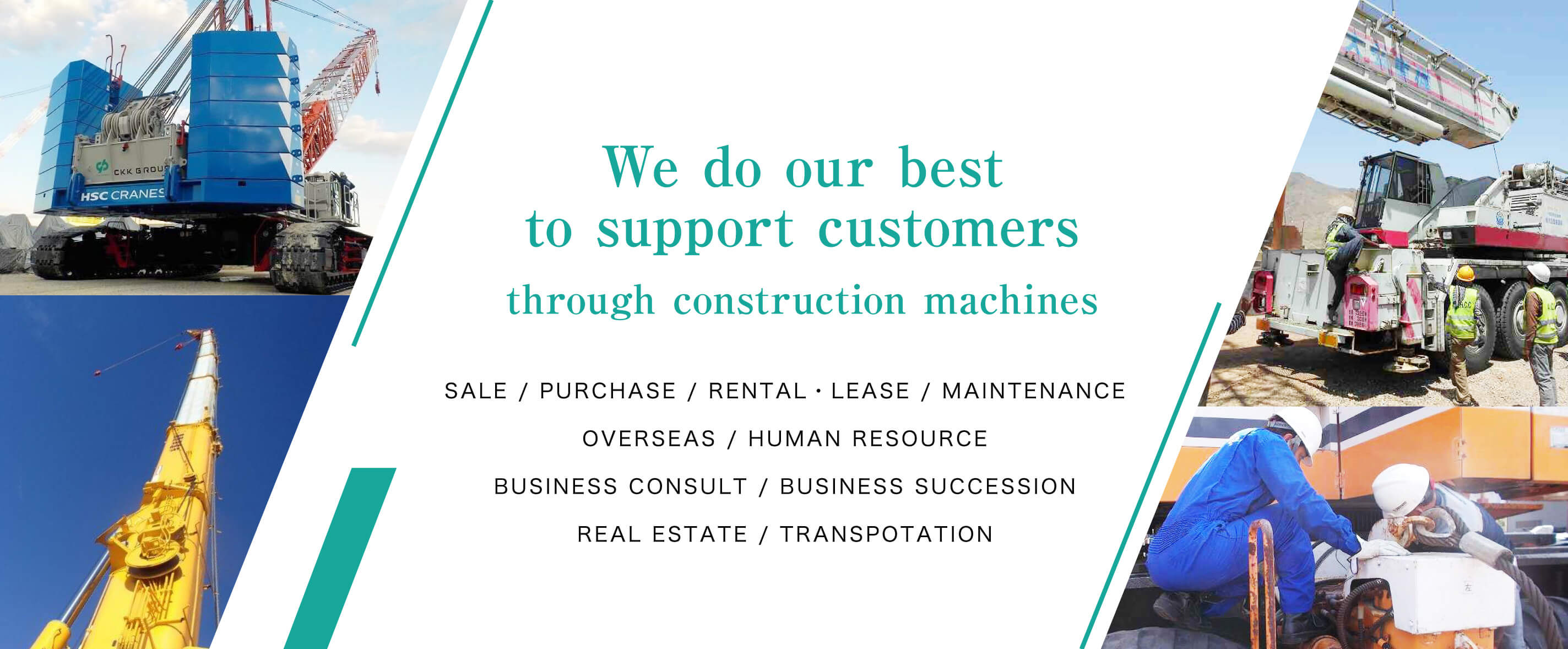 We will do our best to support customers through construction machines Sale / Buy / Rental・Lease / Maintanance / Overseas /  Human resource / Business consult / Business succession / Real estate / Transpotation